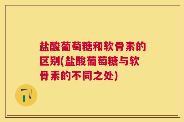 盐酸葡萄糖和软骨素的区别(盐酸葡萄糖与软骨素的不同之处)