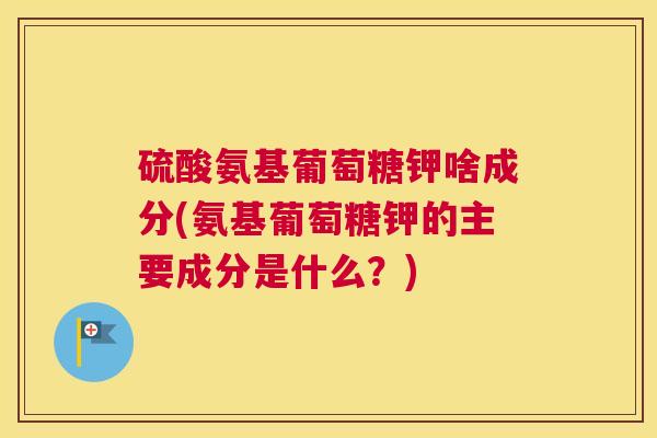 硫酸氨基葡萄糖钾啥成分(氨基葡萄糖钾的主要成分是什么？)