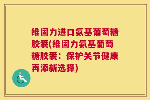 维固力进口氨基葡萄糖胶囊(维固力氨基葡萄糖胶囊：保护关节健康再添新选择)