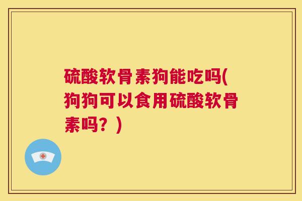 硫酸软骨素狗能吃吗(狗狗可以食用硫酸软骨素吗？)