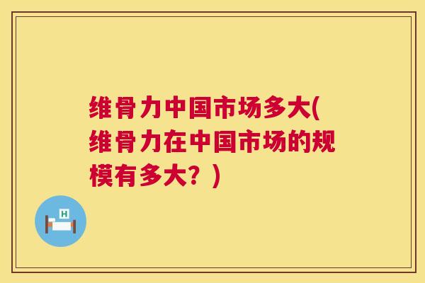 维骨力中国市场多大(维骨力在中国市场的规模有多大？)