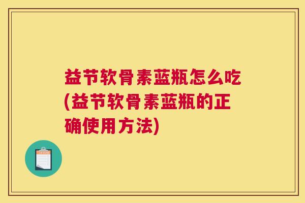 益节软骨素蓝瓶怎么吃(益节软骨素蓝瓶的正确使用方法)