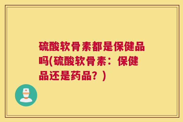 硫酸软骨素都是保健品吗(硫酸软骨素：保健品还是药品？)