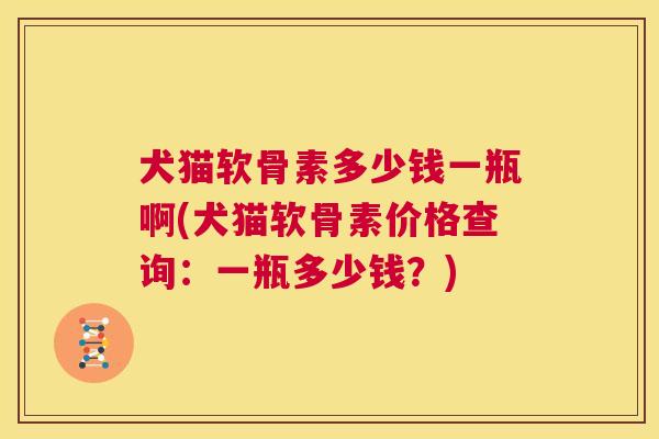 犬猫软骨素多少钱一瓶啊(犬猫软骨素价格查询：一瓶多少钱？)