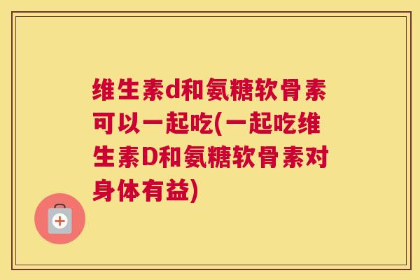 维生素d和氨糖软骨素可以一起吃(一起吃维生素D和氨糖软骨素对身体有益)