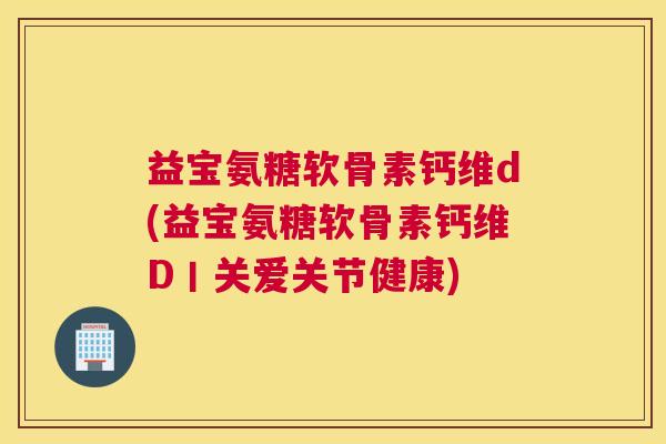 益宝氨糖软骨素钙维d(益宝氨糖软骨素钙维D丨关爱关节健康)