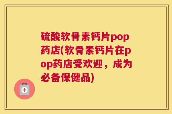 硫酸软骨素钙片pop药店(软骨素钙片在pop药店受欢迎，成为必备保健品)