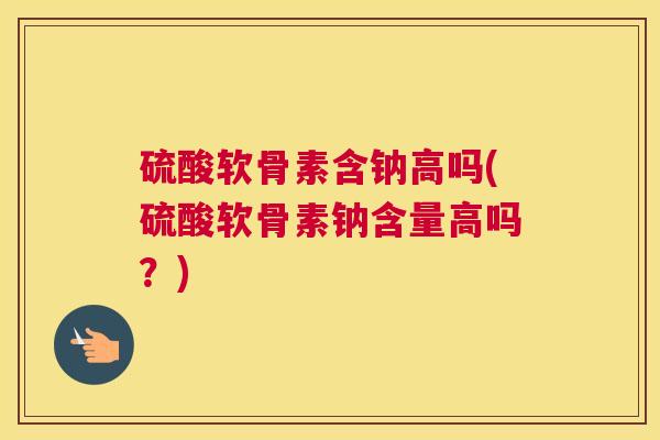 硫酸软骨素含钠高吗(硫酸软骨素钠含量高吗？)