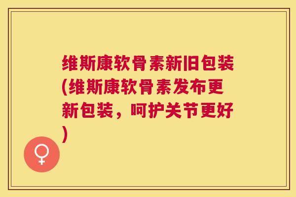 维斯康软骨素新旧包装(维斯康软骨素发布更新包装，呵护关节更好)