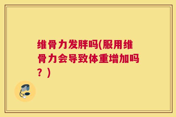 维骨力发胖吗(服用维骨力会导致体重增加吗？)