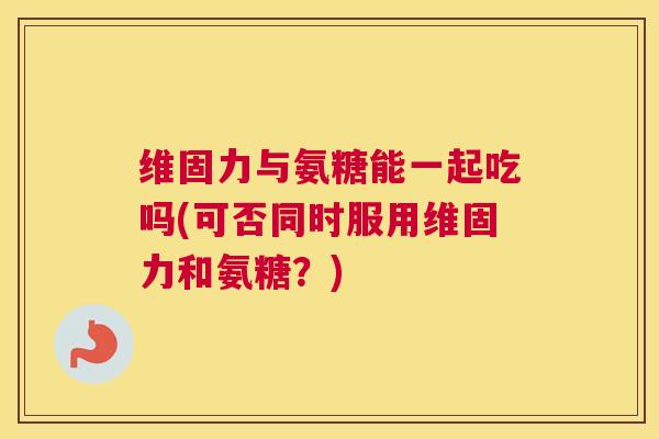 维固力与氨糖能一起吃吗(可否同时服用维固力和氨糖？)