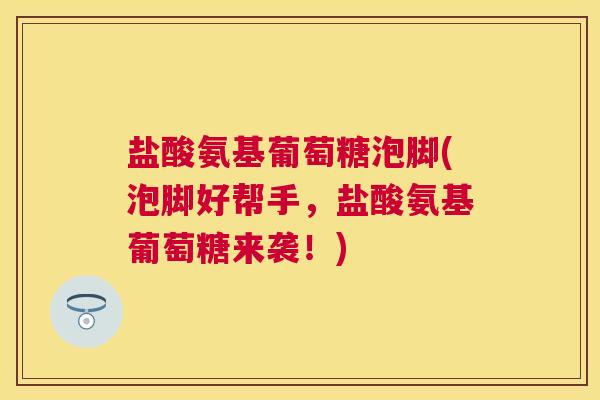 盐酸氨基葡萄糖泡脚(泡脚好帮手，盐酸氨基葡萄糖来袭！)