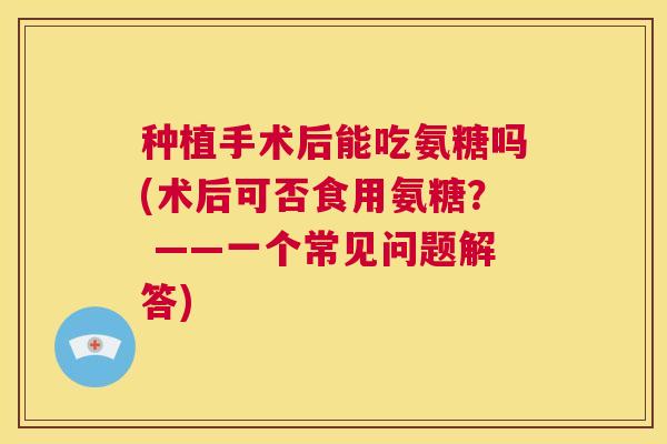 种植手术后能吃氨糖吗(术后可否食用氨糖？ ——一个常见问题解答)