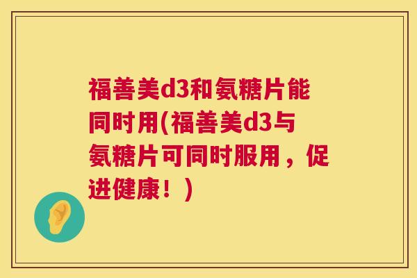 福善美d3和氨糖片能同时用(福善美d3与氨糖片可同时服用，促进健康！)