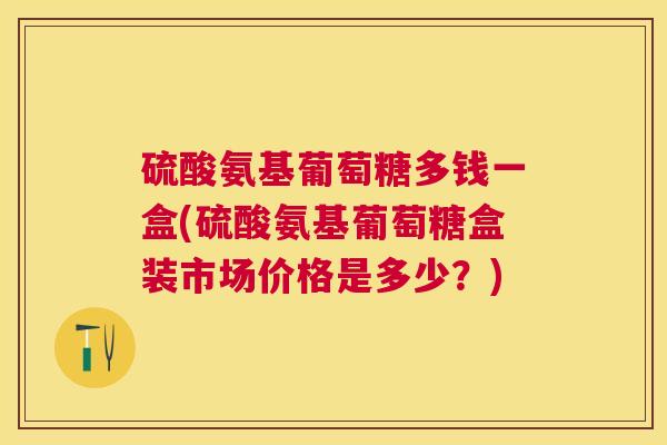 硫酸氨基葡萄糖多钱一盒(硫酸氨基葡萄糖盒装市场价格是多少？)
