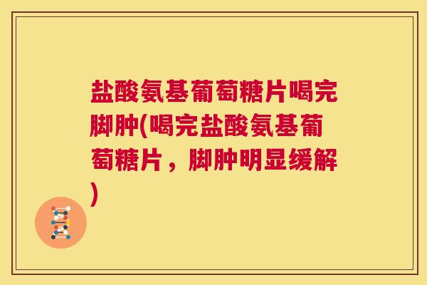 盐酸氨基葡萄糖片喝完脚肿(喝完盐酸氨基葡萄糖片，脚肿明显缓解)