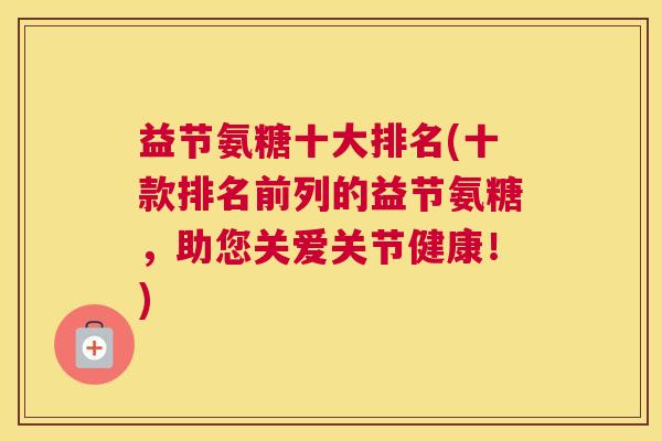 益节氨糖十大排名(十款排名前列的益节氨糖，助您关爱关节健康！)