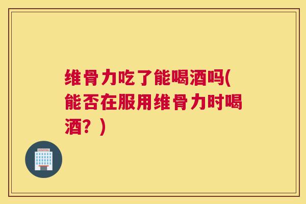 维骨力吃了能喝酒吗(能否在服用维骨力时喝酒？)