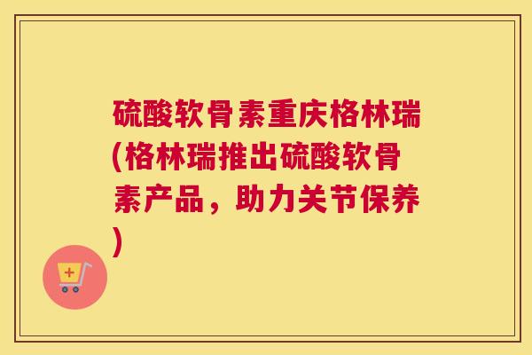 硫酸软骨素重庆格林瑞(格林瑞推出硫酸软骨素产品，助力关节保养)