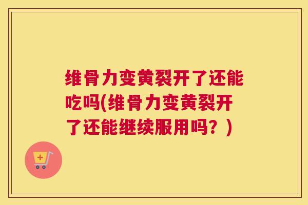 维骨力变黄裂开了还能吃吗(维骨力变黄裂开了还能继续服用吗？)