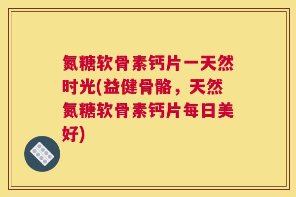 氮糖软骨素钙片一天然时光(益健骨骼，天然氮糖软骨素钙片每日美好)