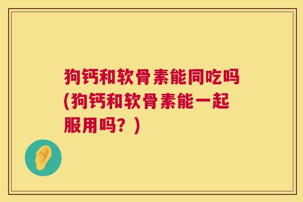 狗钙和软骨素能同吃吗(狗钙和软骨素能一起服用吗？)