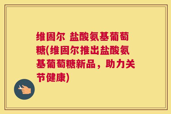 维固尔 盐酸氨基葡萄糖(维固尔推出盐酸氨基葡萄糖新品，助力关节健康)