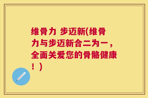 维骨力 步迈新(维骨力与步迈新合二为一，全面关爱您的骨骼健康！)