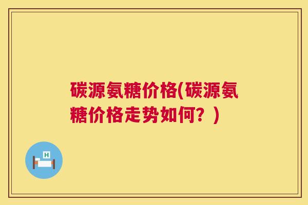 碳源氨糖价格(碳源氨糖价格走势如何？)