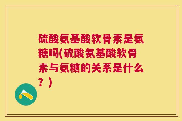 硫酸氨基酸软骨素是氨糖吗(硫酸氨基酸软骨素与氨糖的关系是什么？)