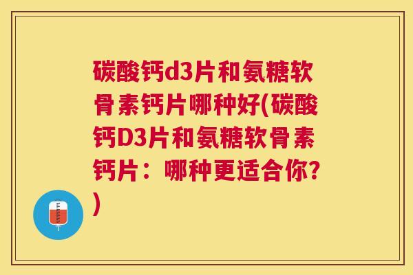 碳酸钙d3片和氨糖软骨素钙片哪种好(碳酸钙D3片和氨糖软骨素钙片：哪种更适合你？)