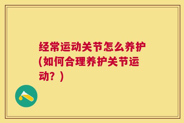 经常运动关节怎么养护(如何合理养护关节运动？)