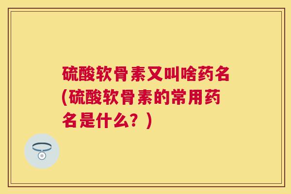 硫酸软骨素又叫啥药名(硫酸软骨素的常用药名是什么？)