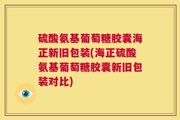 硫酸氨基葡萄糖胶囊海正新旧包装(海正硫酸氨基葡萄糖胶囊新旧包装对比)