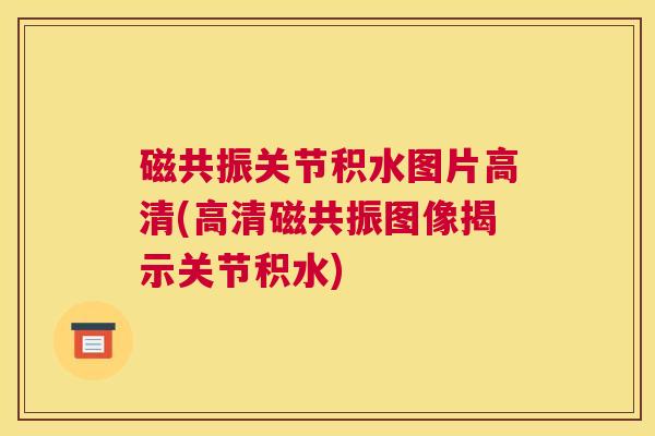 磁共振关节积水图片高清(高清磁共振图像揭示关节积水)