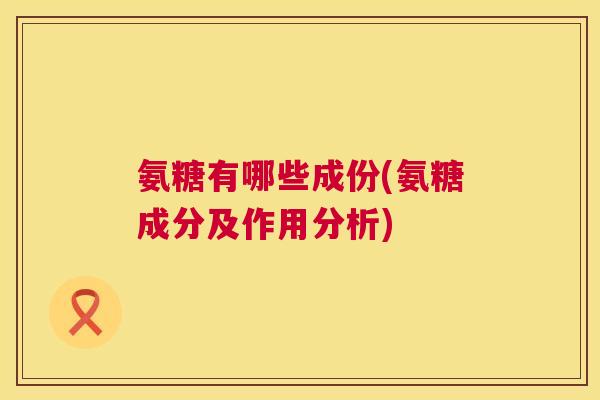 氨糖有哪些成份(氨糖成分及作用分析)