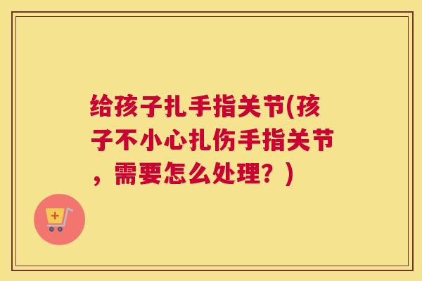 给孩子扎手指关节(孩子不小心扎伤手指关节，需要怎么处理？)