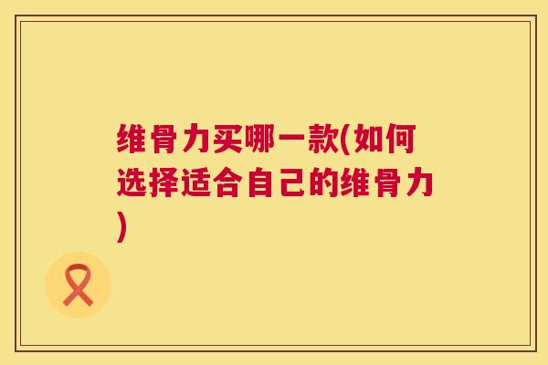 维骨力买哪一款(如何选择适合自己的维骨力)