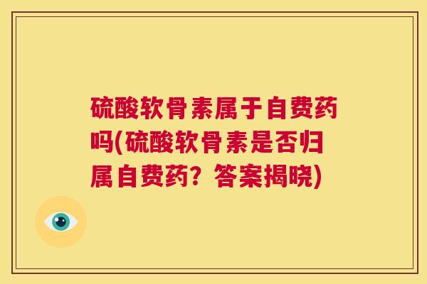 硫酸软骨素属于自费药吗(硫酸软骨素是否归属自费药？答案揭晓)