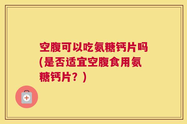 空腹可以吃氨糖钙片吗(是否适宜空腹食用氨糖钙片？)