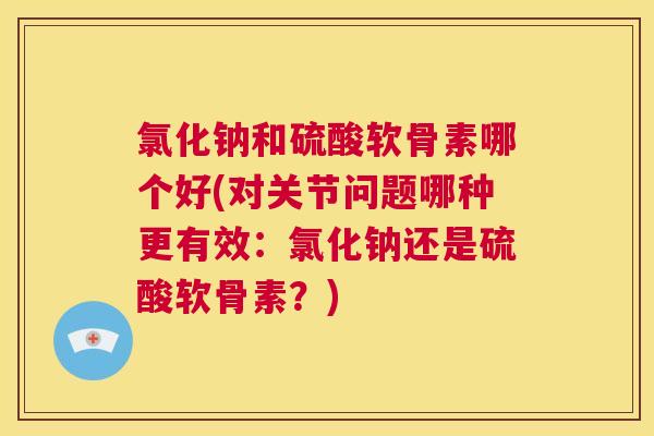 氯化钠和硫酸软骨素哪个好(对关节问题哪种更有效：氯化钠还是硫酸软骨素？)