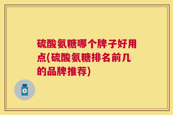 硫酸氨糖哪个牌子好用点(硫酸氨糖排名前几的品牌推荐)