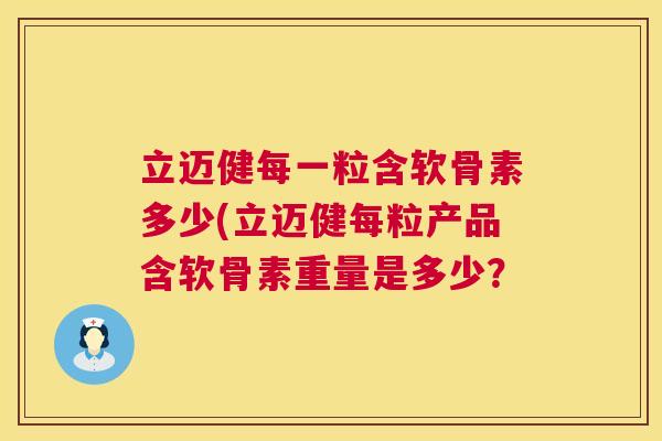 立迈健每一粒含软骨素多少(立迈健每粒产品含软骨素重量是多少？