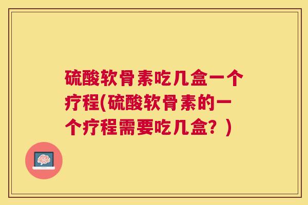 硫酸软骨素吃几盒一个疗程(硫酸软骨素的一个疗程需要吃几盒？)