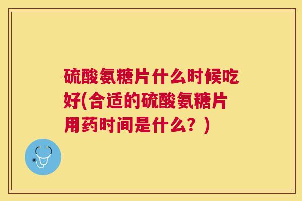 硫酸氨糖片什么时候吃好(合适的硫酸氨糖片用药时间是什么？)
