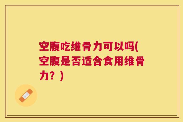 空腹吃维骨力可以吗(空腹是否适合食用维骨力？)