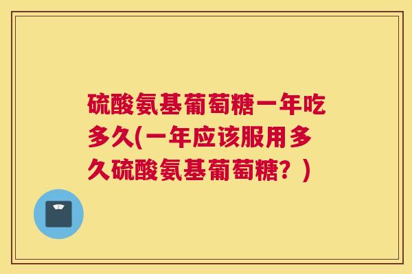 硫酸氨基葡萄糖一年吃多久(一年应该服用多久硫酸氨基葡萄糖？)
