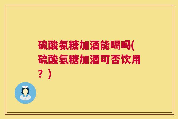 硫酸氨糖加酒能喝吗(硫酸氨糖加酒可否饮用？)