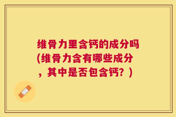 维骨力里含钙的成分吗(维骨力含有哪些成分，其中是否包含钙？)