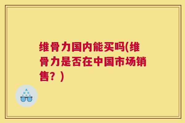 维骨力国内能买吗(维骨力是否在中国市场销售？)